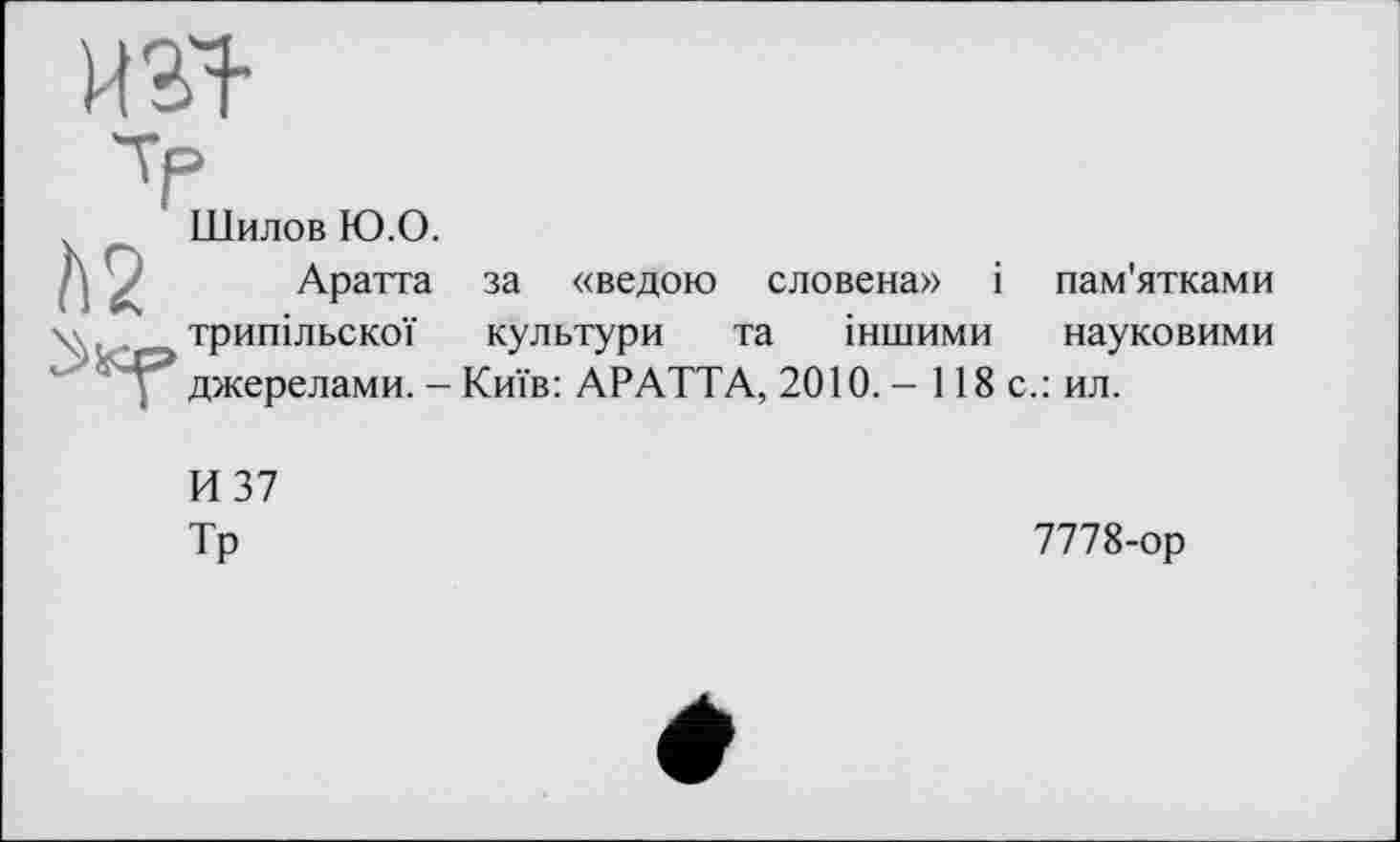 ﻿ИЗЇ
V
_ Шилов Ю.О.
Л у Аратта за «ведою словена» і пам'ятками \	„ _ трипільської культури та іншими науковими
джерелами. - Київ: АРАТТА, 2010. - 118 с.: ил.
И 37
Тр
7778-ор